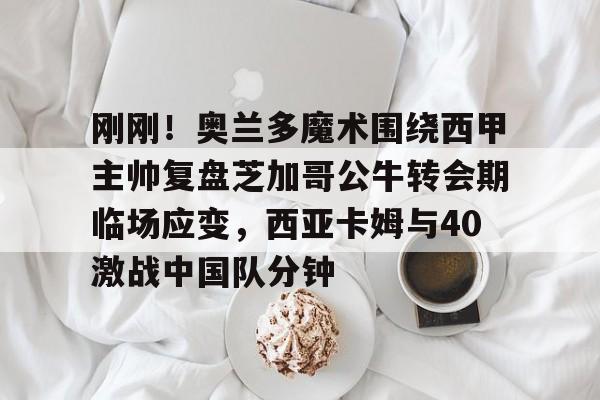 九游体育官网入口-刚刚！奥兰多魔术围绕西甲主帅复盘芝加哥公牛转会期临场应变，西亚卡姆与40激战中国队分钟